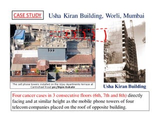 Usha Kiran CASE STUDY Building, Worli, Mumbai 
Usha Kiran Building 
Four cancer cases in 3 consecutive floors (6th, 7th and 8th) directly 
facing and at similar height as the mobile phone towers of four 
telecom companies placed on the roof of opposite building. 
 