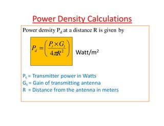 Power Density Calculations 
Power density Pd at a distance R is given by 
 
Watt/m2  
  × 
P = 
t t 
d p 
P G 
2 4 R 
Pt = Transmitter power in Watts 
Gt = Gain of transmitting antenna 
R = Distance from the antenna in meters 
 