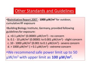 Other Standards and Guidelines 
•BioInitiative Report 2007 - 1000 μW/m2 for outdoor, 
cumulative RF exposure 
•Building Biology Institute, Germany, provided following 
guidelines for exposure: 
a. 0.1 μW/m2 (0.00001 μW/cm2) - no concern 
b. 0.1 - 10 μW/m2 (0.00001 to 0.001 μW/cm2) - slight concern 
c. 10 - 1000 μW/m2 (0.001 to 0.1 μW/cm2) - severe concern 
d.  1000 μW/m2 (  0.1 μW/cm2) - extreme concern 
•We recommend safe power limit up to 50 
μW/m2 with upper limit as 100 μW/m2. 
 
