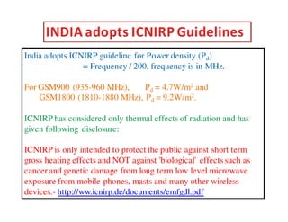 India adopts ICNIRP guideline for Power density (Pd) 
= Frequency / 200, frequency is in MHz. 
For GSM900 (935-960 MHz), Pd = 4.7W/m2 and 
GSM1800 (1810-1880 MHz), Pd = 9.2W/m2. 
ICNIRP has considered only thermal effects of radiation and has 
given following disclosure: 
ICNIRP is only intended to protect the public against short term 
gross heating effects and NOT against 'biological' effects such as 
cancer and genetic damage from long term low level microwave 
exposure from mobile phones, masts and many other wireless 
devices.- http://ww.icnirp.de/documents/emfgdl.pdf 
 