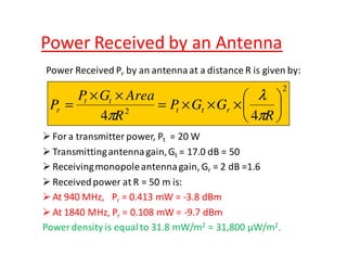 Power Received by an Antenna 
Power Received Pr by an antenna at a distance R is given by: 
 
 
P G Area 
P t t r 
l 
For a transmitter power, Pt = 20 W 
Transmitting antenna gain, Gt = 17.0 dB = 50 
Receiving monopole antenna gain, Gr = 2 dB =1.6 
Received power at R = 50 m is: 
At 940MHz, Pr = 0.413 mW = -3.8 dBm 
At 1840 MHz, Pr = 0.108 mW= -9.7 dBm 
Power density is equal to 31.8 mW/m2 = 31,800 μW/m2. 
2 
4 2 4 
 
 
= × × × 
× × 
= 
R 
P G G 
R 
t t 
r p 
p 
 