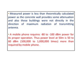 • Measured power is less than theoretically calculated 
power as the concrete wall provides some attenuation 
and also these buildings were not directly in the 
direction of maximum radiation of transmitting 
antenna. 
• A mobile phone requires -80 to -100 dBm power for 
its proper operation. Thus power level at 50m is 50 to 
60 dBm (100,000 to 1,000,000 times) more than 
required bymobile phone. 
 