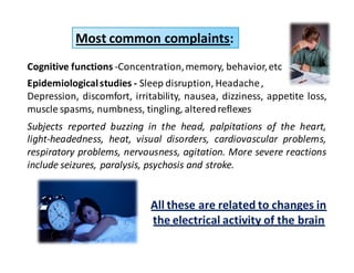 Most common complaints: 
Cognitive functions -Concentration,memory, behavior, etc 
Epidemiological studies - Sleep disruption, Headache , 
Depression, discomfort, irritability, nausea, dizziness, appetite loss, 
muscle spasms, numbness, tingling, altered reflexes 
Subjects reported buzzing in the head, palpitations of the heart, 
light-headedness, heat, visual disorders, cardiovascular problems, 
respiratory problems, nervousness, agitation. More severe reactions 
include seizures, paralysis, psychosis and stroke. 
All these are related to changes in 
the electrical activity of the brain 
 