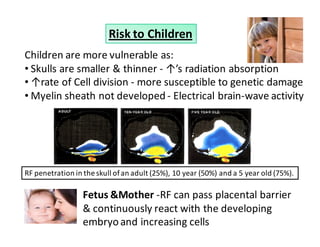 Risk to Children 
Children are more vulnerable as: 
• Skulls are smaller  thinner - ↑’s radiation absorption 
•↑rate of Cell division - more susceptible to genetic damage 
•Myelin sheath not developed - Electrical brain-wave activity 
RF penetration in the skull of an adult (25%), 10 year (50%) and a 5 year old (75%). 
Fetus Mother -RF can pass placental barrier 
 continuously react with the developing 
embryo and increasing cells 
 