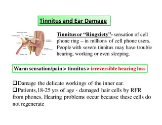 Tinnitus and Ear Damage 
Tinnitus or “Ringxiety”- sensation of cell 
phone ring – in millions of cell phone users. 
People with severe tinnitus may have trouble 
hearing, working or even sleeping. 
Warm sensation/pain  tinnitus  irreversible hearing loss 
Damage the delicate workings of the inner ear. 
Patients,18-25 yrs of age - damaged hair cells by RFR 
from phones. Hearing problems occur because these cells do 
not regenerate 
 