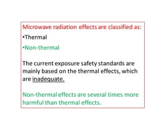Microwave radiation effects are classified as: 
•Thermal 
•Non-thermal 
The current exposure safety standards are 
mainly based on the thermal effects, which 
are inadequate. 
Non-thermal effects are several times more 
harmful than thermal effects. 
 