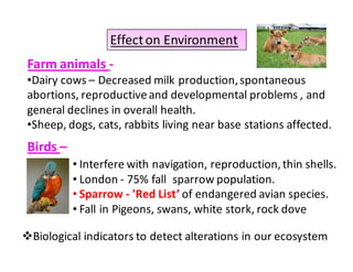 Effect on Environment 
Farm animals - 
•Dairy cows – Decreased milk production, spontaneous 
abortions, reproductive and developmental problems , and 
general declines in overall health. 
•Sheep, dogs, cats, rabbits living near base stations affected. 
Birds – 
• Interfere with navigation, reproduction, thin shells. 
• London - 75% fall sparrow population. 
• Sparrow - 'Red List’ of endangered avian species. 
• Fall in Pigeons, swans, white stork, rock dove 
Biological indicators to detect alterations in our ecosystem 
 