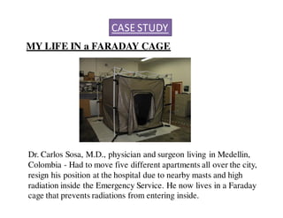 CASE STUDY 
MY LIFE IN a FARADAY CAGE 
Dr. Carlos Sosa, M.D., physician and surgeon living in Medellin, 
Colombia - Had to move five different apartments all over the city, 
resign his position at the hospital due to nearby masts and high 
radiation inside the Emergency Service. He now lives in a Faraday 
cage that prevents radiations from entering inside. 
 