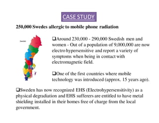 CASE STUDY 
250,000 Swedes allergic to mobile phone radiation 
Around 230,000 - 290,000 Swedish men and 
women - Out of a population of 9,000,000 are now 
electro hypersensitive and report a variety of 
symptoms when being in contact with 
electromagnetic field. 
One of the first countries where mobile 
technology was introduced (approx. 15 years ago). 
Sweden has now recognized EHS (Electrohypersensitivity) as a 
physical degradiation and EHS sufferers are entitled to have metal 
shielding installed in their homes free of charge from the local 
government. 
 