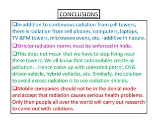 In addition to continuous radiation from cell towers, 
there is radiation from cell phones, computers, laptops, 
TV FM towers, microwave ovens, etc. -additive in nature. 
Stricter radiation norms must be enforced in India. 
This does not mean that we have to stop living near 
these towers. We all know that automobiles create air 
pollution... Hence came up with unleaded petrol, CNG 
driven vehicle, hybrid vehicles, etc. Similarly, the solution 
to avoid excess radiation is to use radiation shields. 
Mobile companies should not be in the denial mode 
and accept that radiation causes serious health problems. 
Only then people all over the world will carry out research 
to come out with solutions. 
 