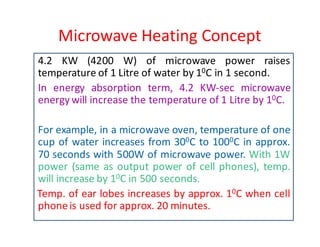 Microwave Heating Concept 
4.2 KW (4200 W) of microwave power raises 
temperature of 1 Litre of water by 10C in 1 second. 
In energy absorption term, 4.2 KW-sec microwave 
energywill increase the temperature of 1 Litre by 10C. 
For example, in a microwave oven, temperature of one 
cup of water increases from 300C to 1000C in approx. 
70 seconds with 500W of microwave power. With 1W 
power (same as output power of cell phones), temp. 
will increase by 10C in 500 seconds. 
Temp. of ear lobes increases by approx. 10C when cell 
phone is used for approx. 20 minutes. 
 