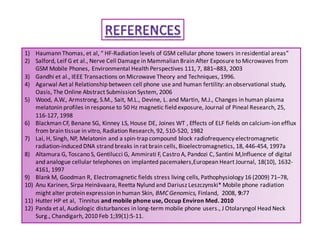 1) Haumann Thomas, et al, “ HF-Radiation levels of GSM cellular phone towers in residential areas” 
2) Salford, Leif G et al., Nerve Cell Damage in Mammalian Brain After Exposure to Microwaves from 
GSM Mobile Phones, Environmental Health Perspectives 111, 7, 881–883, 2003 
3) Gandhi et al., IEEE Transactions on Microwave Theory and Techniques, 1996. 
4) Agarwal Aet al Relationship between cell phone use and human fertility: an observational study, 
Oasis, The Online Abstract Submission System, 2006 
5) Wood, A.W., Armstrong, S.M., Sait, M.L., Devine, L. and Martin, M.J., Changes in human plasma 
melatonin profiles in response to 50 Hz magnetic field exposure, Journal of Pineal Research, 25, 
116-127, 1998 
6) Blackman CF, Benane SG, Kinney LS, House DE, Joines WT , Effects of ELF fields on calcium-ion efflux 
from brain tissue in vitro, Radiation Research, 92, 510-520, 1982 
7) Lai, H, Singh, NP, Melatonin and a spin-trap compound block radiofrequency electromagnetic 
radiation-induced DNA strand breaks in rat brain cells, Bioelectromagnetics, 18, 446-454, 1997a 
8) Altamura G, Toscano S, Gentilucci G, Ammirati F, Castro A, Pandozi C, Santini M,Influence of digital 
and analogue cellular telephones on implanted pacemakers,European Heart Journal, 18(10), 1632- 
4161, 1997 
9) Blank M, Goodman R, Electromagnetic fields stress living cells, Pathophysiology 16 (2009) 71–78, 
10) Anu Karinen, Sirpa Heinävaara, Reetta Nylund and Dariusz Leszczynski* Mobile phone radiation 
might alter protein expression in human Skin, BMC Genomics, Finland, 2008, 9:77 
11) Hutter HP et al, Tinnitus and mobile phone use, Occup Environ Med. 2010 
12) Panda et al, Audiologic disturbances in long-term mobile phone users., J Otolaryngol Head Neck 
Surg., Chandigarh, 2010 Feb 1;39(1):5-11. 
 