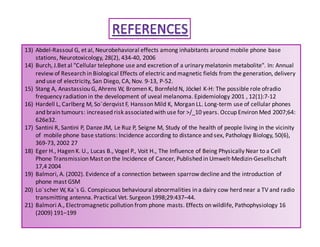 13) Abdel-Rassoul G, et al, Neurobehavioral effects among inhabitants around mobile phone base 
stations, Neurotoxicology, 28(2), 434-40, 2006 
14) Burch, J.Bet al Cellular telephone use and excretion of a urinary melatonin metabolite. In: Annual 
review of Research in Biological Effects of electric and magnetic fields from the generation, delivery 
and use of electricity, San Diego, CA, Nov. 9-13, P-52. 
15) Stang A, Anastassiou G, Ahrens W, Bromen K, Bornfeld N, Jöckel K-H: The possible role ofradio 
frequency radiation in the development of uveal melanoma. Epidemiology 2001 , 12(1):7-12 
16) Hardell L, Carlberg M, So¨derqvist F, Hansson Mild K, Morgan LL. Long-term use of cellular phones 
and brain tumours: increased risk associated with use for /_10 years. Occup Environ Med 2007;64: 
626e32. 
17) Santini R, Santini P, Danze JM, Le Ruz P, Seigne M, Study of the health of people living in the vicinity 
of mobile phone base stations: Incidence according to distance and sex, Pathology Biology, 50(6), 
369-73, 2002 27 
18) Eger H., Hagen K. U., Lucas B., Vogel P., Voit H., The Influence of Being Physically Near to a Cell 
Phone Transmission Mast on the Incidence of Cancer, Published in Umwelt·Medizin·Gesellschaft 
17,4 2004 
19) Balmori, A. (2002). Evidence of a connection between sparrow decline and the introduction of 
phone mast GSM 
20) Lo¨scherW, Ka¨s G. Conspicuous behavioural abnormalities in a dairy cow herd near a TV and radio 
transmitting antenna. Practical Vet. Surgeon 1998;29:437–44. 
21) Balmori A., Electromagnetic pollution from phone masts. Effects on wildlife, Pathophysiology 16 
(2009) 191–199 
 