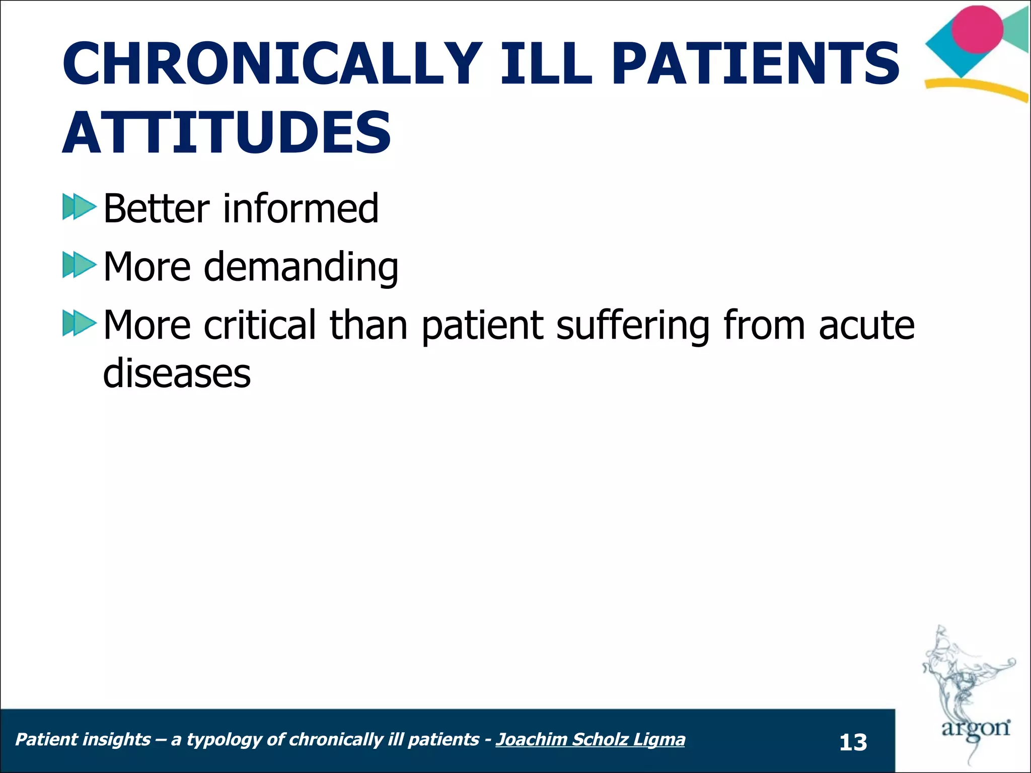 CHRONICALLY ILL PATIENTS
     ATTITUDES
          Better informed
          More demanding
          More critical than patient suffering from acute
          diseases




Patient insights – a typology of chronically ill patients - Joachim Scholz Ligma   13
 