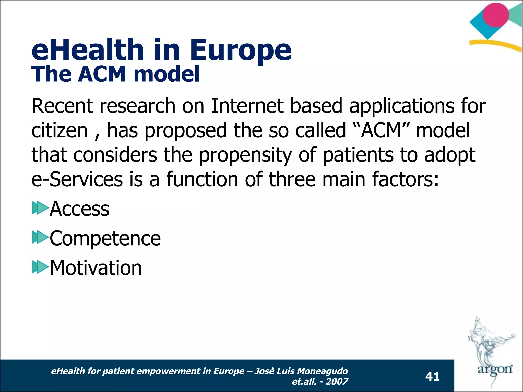 eHealth in Europe
The ACM model
Recent research on Internet based applications for
citizen , has proposed the so called “ACM” model
that considers the propensity of patients to adopt
e-Services is a function of three main factors:
   Access
   Competence
   Motivation



  eHealth for patient empowerment in Europe – Josè Luis Moneagudo
                                                      et.all. - 2007   41
 