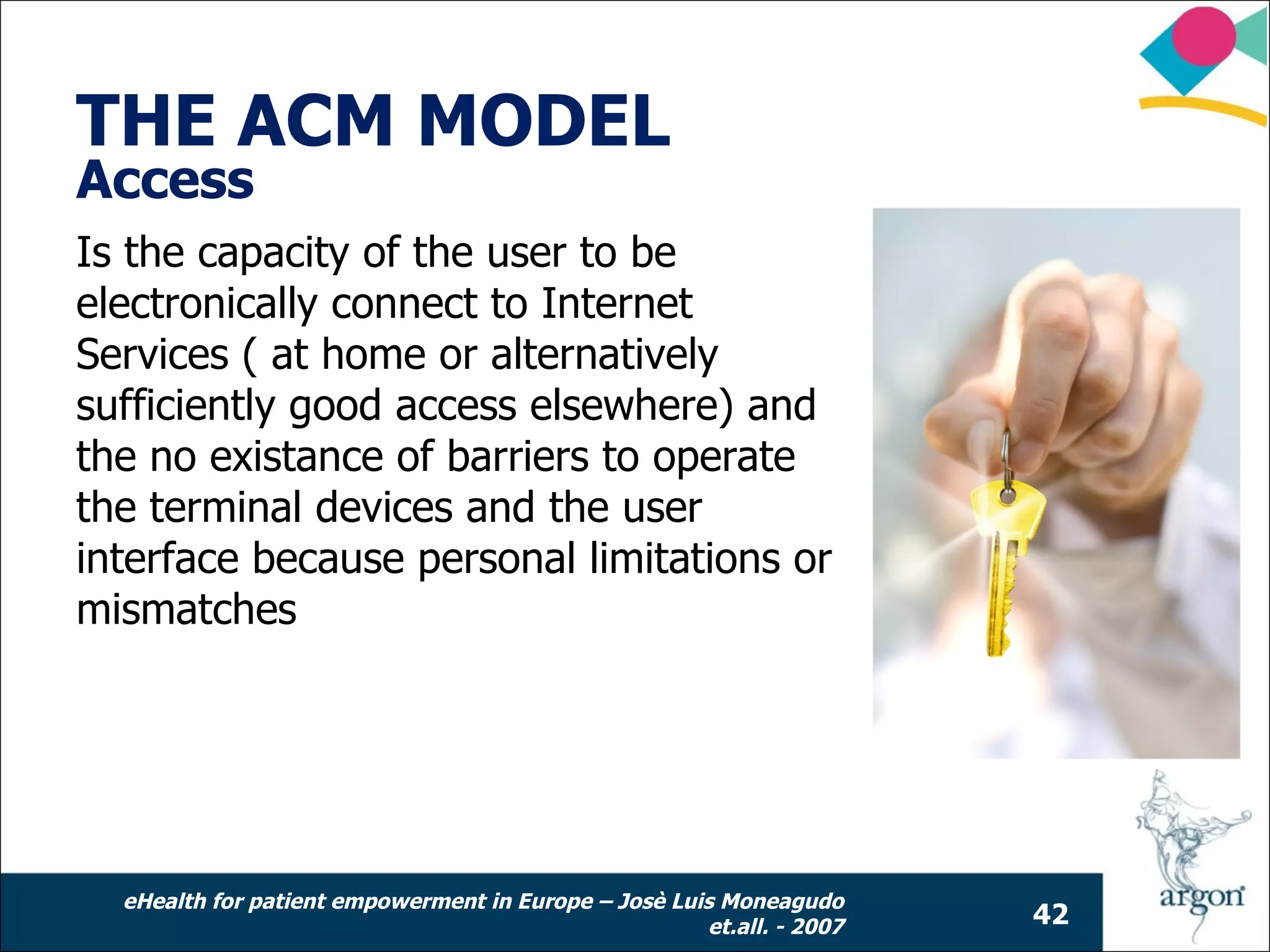 THE ACM MODEL
Access
Is the capacity of the user to be
electronically connect to Internet
Services ( at home or alternatively
sufficiently good access elsewhere) and
the no existance of barriers to operate
the terminal devices and the user
interface because personal limitations or
mismatches




  eHealth for patient empowerment in Europe – Josè Luis Moneagudo
                                                      et.all. - 2007   42
 