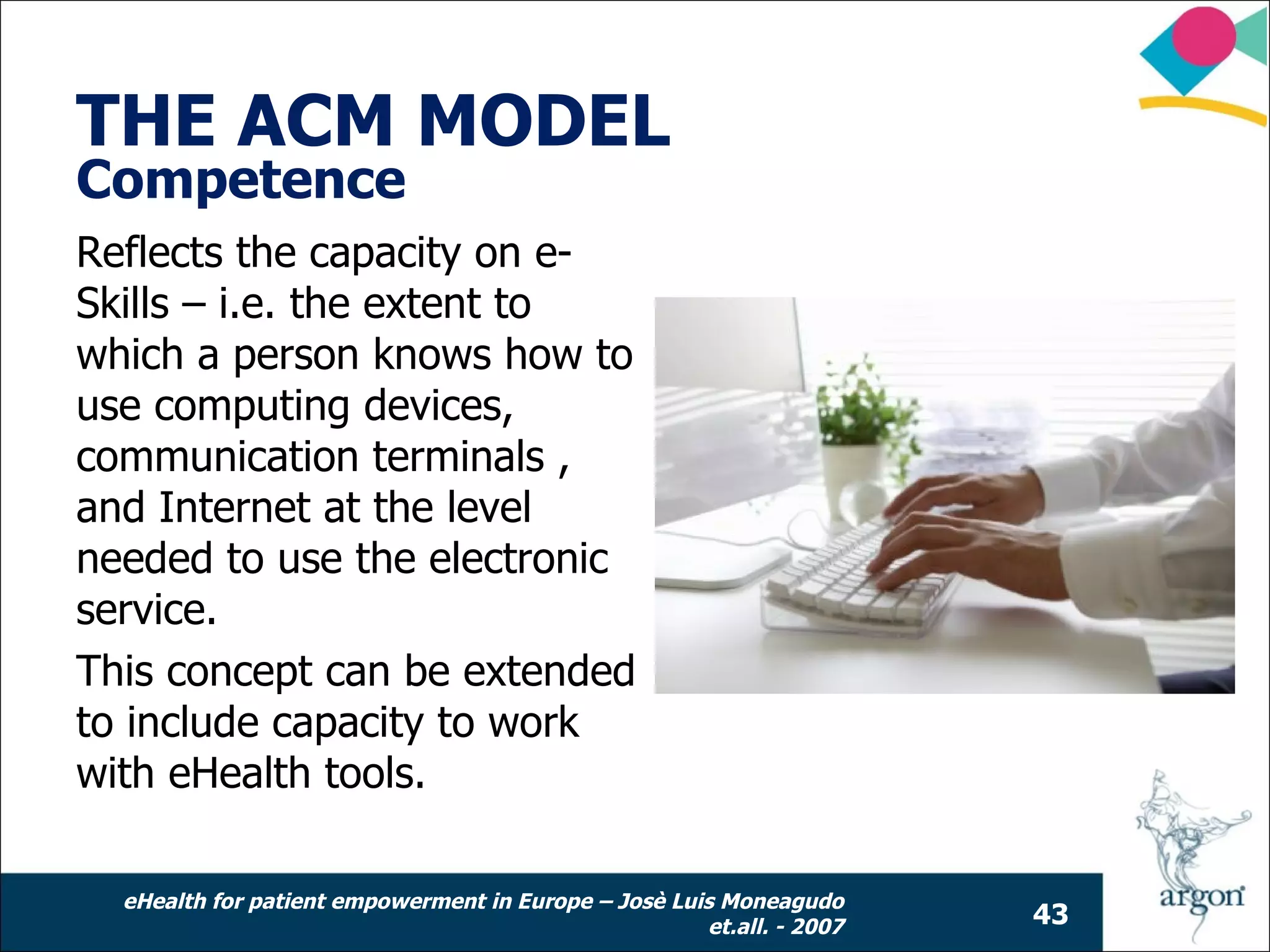 THE ACM MODEL
Competence
Reflects the capacity on e-
Skills – i.e. the extent to
which a person knows how to
use computing devices,
communication terminals ,
and Internet at the level
needed to use the electronic
service.
This concept can be extended
to include capacity to work
with eHealth tools.

  eHealth for patient empowerment in Europe – Josè Luis Moneagudo
                                                      et.all. - 2007   43
 