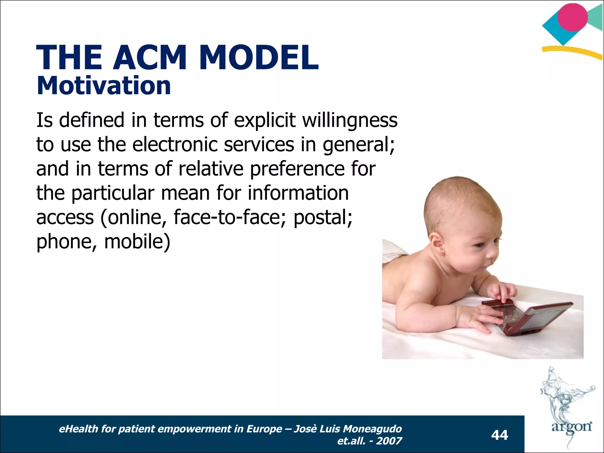THE ACM MODEL
Motivation
Is defined in terms of explicit willingness
to use the electronic services in general;
and in terms of relative preference for
the particular mean for information
access (online, face-to-face; postal;
phone, mobile)




  eHealth for patient empowerment in Europe – Josè Luis Moneagudo
                                                      et.all. - 2007   44
 