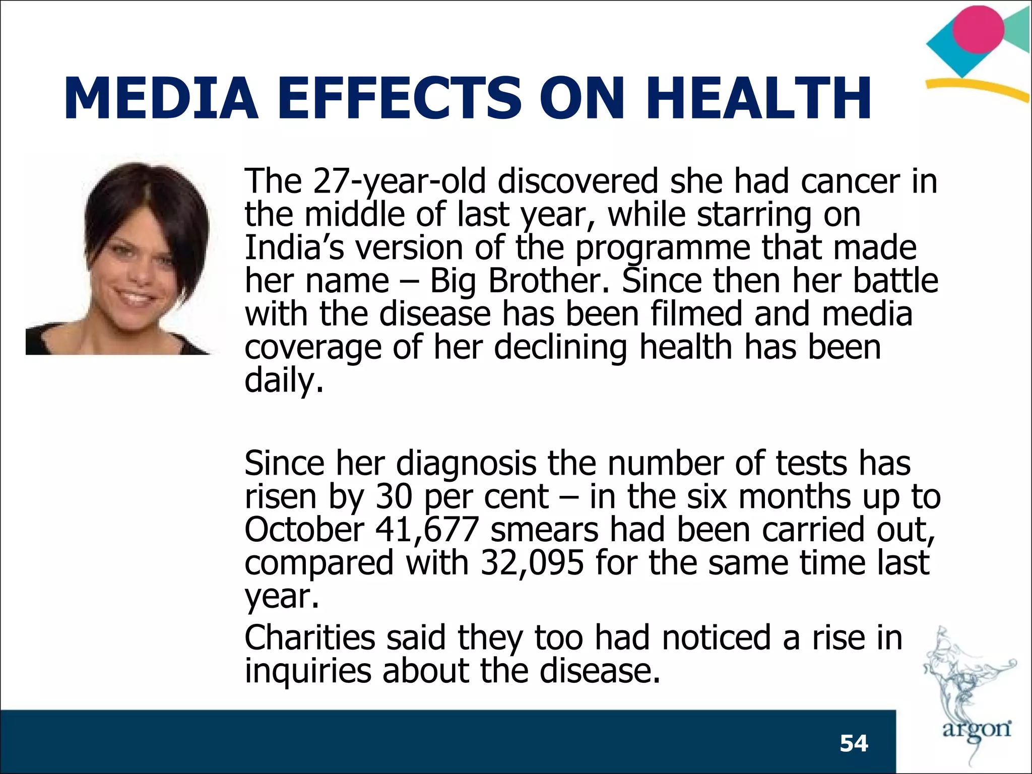 MEDIA EFFECTS ON HEALTH
     The 27-year-old discovered she had cancer in
     the middle of last year, while starring on
     India’s version of the programme that made
     her name – Big Brother. Since then her battle
     with the disease has been filmed and media
     coverage of her declining health has been
     daily.

     Since her diagnosis the number of tests has
     risen by 30 per cent – in the six months up to
     October 41,677 smears had been carried out,
     compared with 32,095 for the same time last
     year.
     Charities said they too had noticed a rise in
     inquiries about the disease.

                                            54
 
