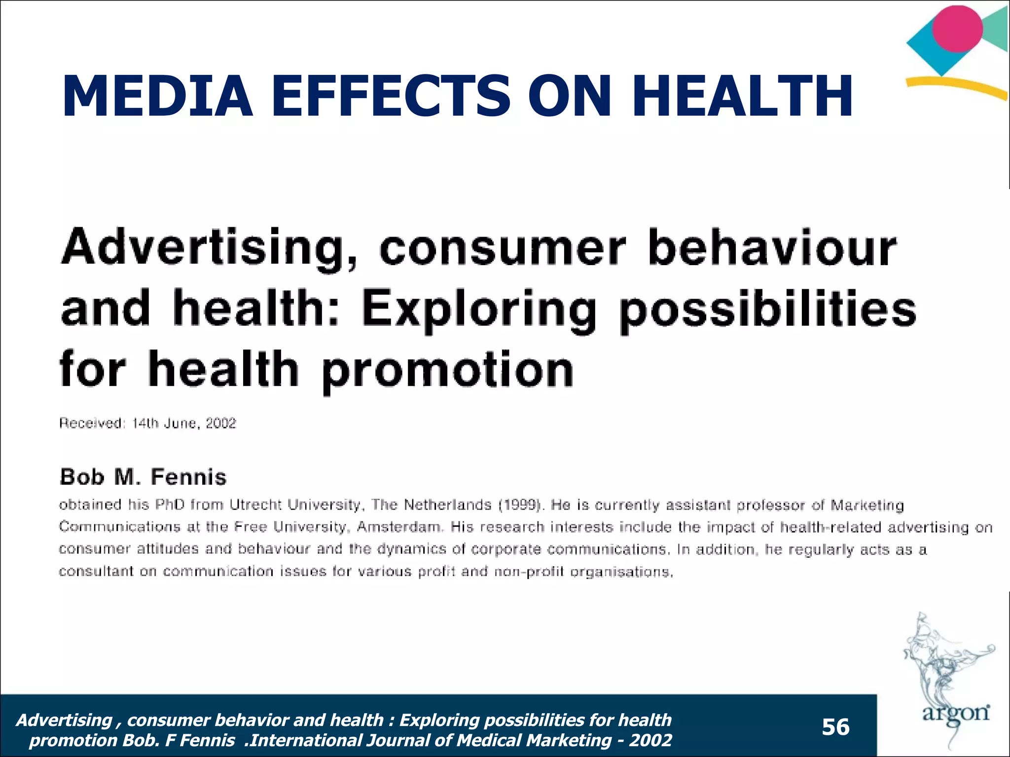 MEDIA EFFECTS ON HEALTH




Advertising , consumer behavior and health : Exploring possibilities for health
                                                                                  56
 promotion Bob. F Fennis .International Journal of Medical Marketing - 2002
 