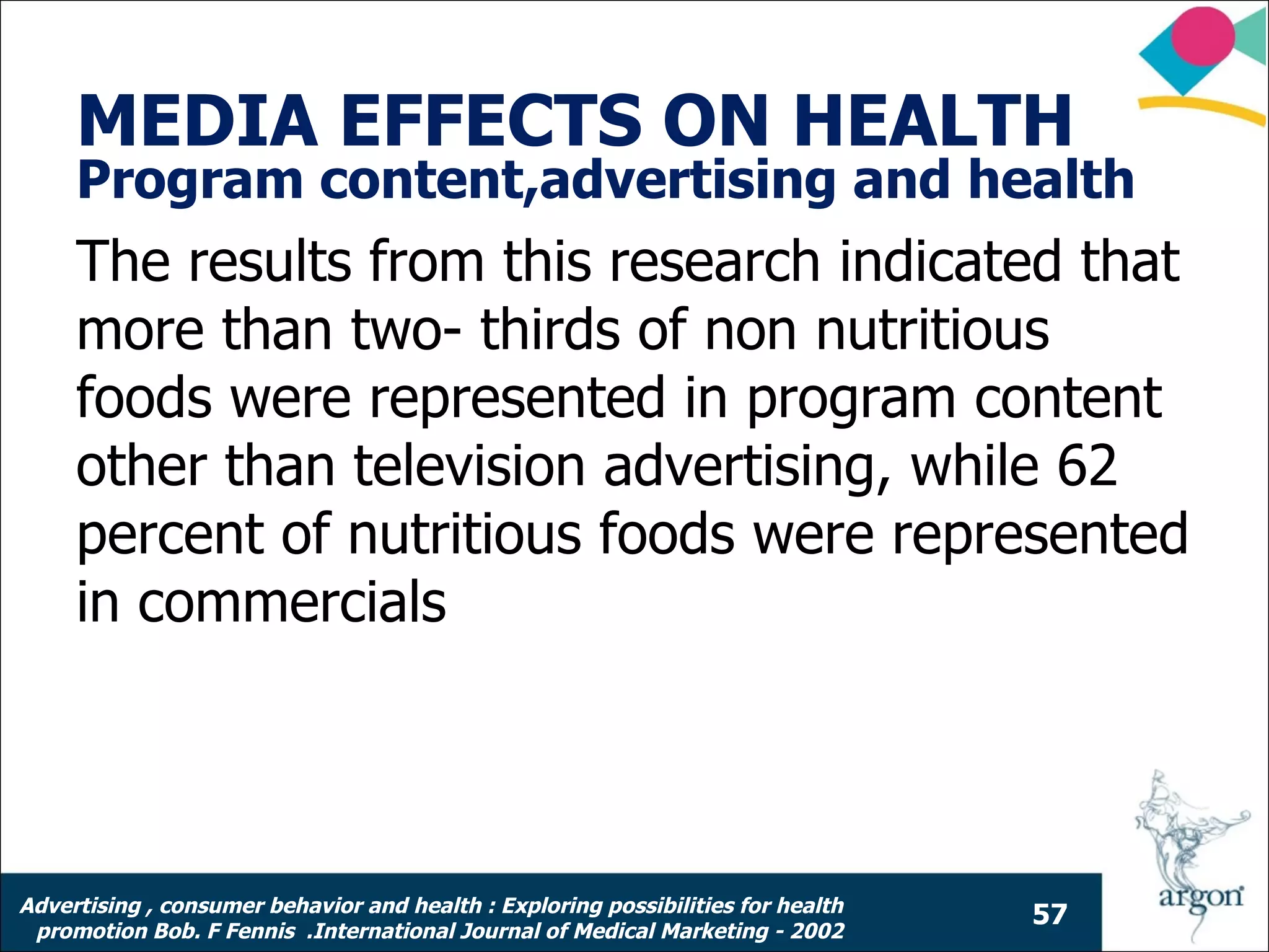 MEDIA EFFECTS ON HEALTH
     Program content,advertising and health
     The results from this research indicated that
     more than two- thirds of non nutritious
     foods were represented in program content
     other than television advertising, while 62
     percent of nutritious foods were represented
     in commercials




Advertising , consumer behavior and health : Exploring possibilities for health
                                                                                  57
 promotion Bob. F Fennis .International Journal of Medical Marketing - 2002
 