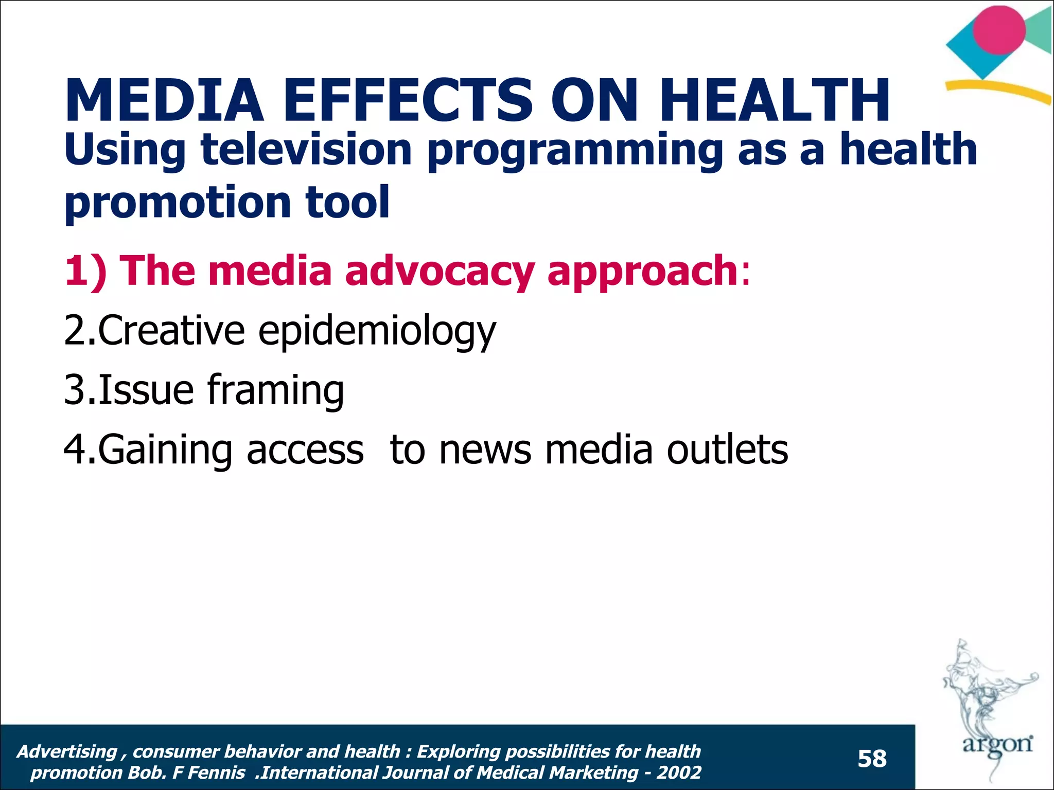 MEDIA EFFECTS ON HEALTH
     Using television programming as a health
     promotion tool
     1) The media advocacy approach:
     2.Creative epidemiology
     3.Issue framing
     4.Gaining access to news media outlets




Advertising , consumer behavior and health : Exploring possibilities for health
                                                                                  58
 promotion Bob. F Fennis .International Journal of Medical Marketing - 2002
 