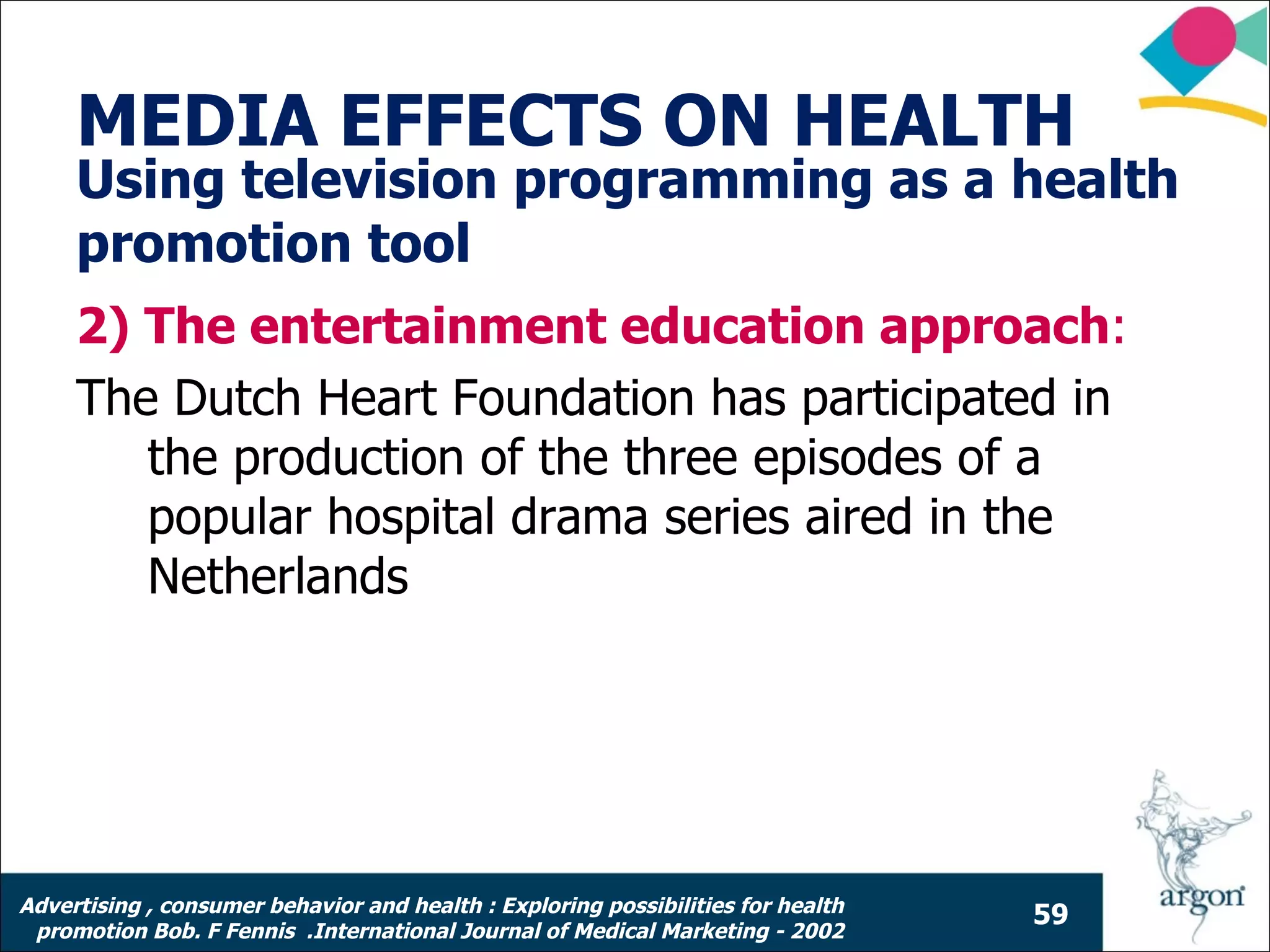 MEDIA EFFECTS ON HEALTH
     Using television programming as a health
     promotion tool
     2) The entertainment education approach:
     The Dutch Heart Foundation has participated in
        the production of the three episodes of a
        popular hospital drama series aired in the
        Netherlands




Advertising , consumer behavior and health : Exploring possibilities for health
                                                                                  59
 promotion Bob. F Fennis .International Journal of Medical Marketing - 2002
 