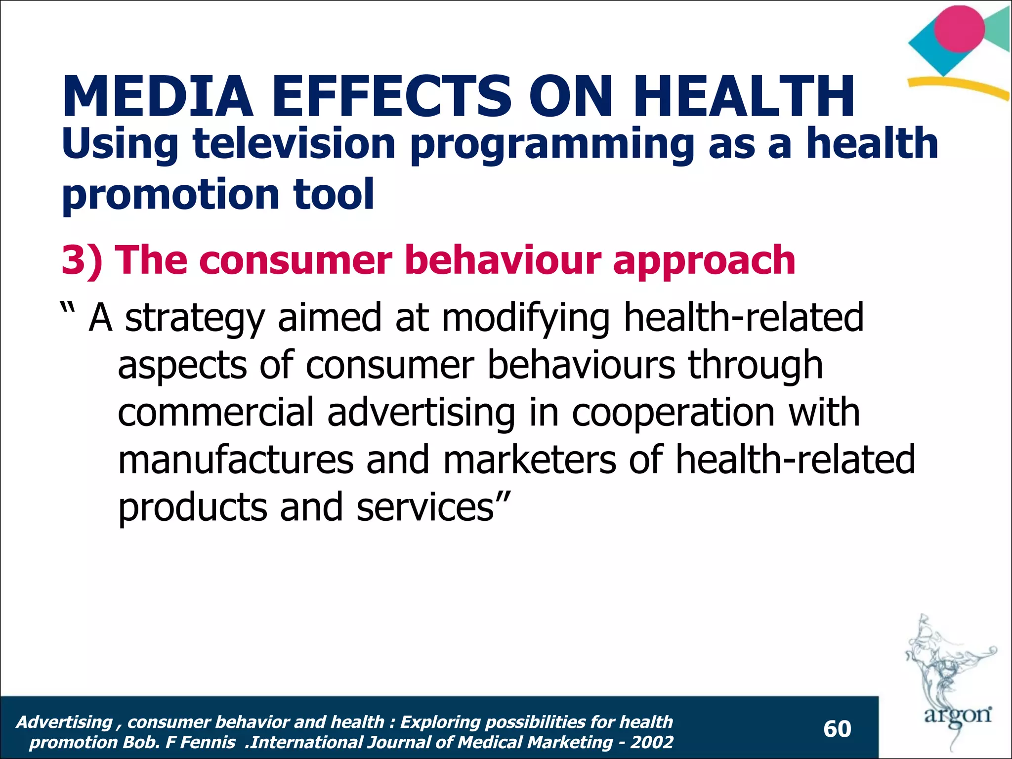 MEDIA EFFECTS ON HEALTH
     Using television programming as a health
     promotion tool
     3) The consumer behaviour approach
     “ A strategy aimed at modifying health-related
        aspects of consumer behaviours through
        commercial advertising in cooperation with
        manufactures and marketers of health-related
        products and services”




Advertising , consumer behavior and health : Exploring possibilities for health
                                                                                  60
 promotion Bob. F Fennis .International Journal of Medical Marketing - 2002
 