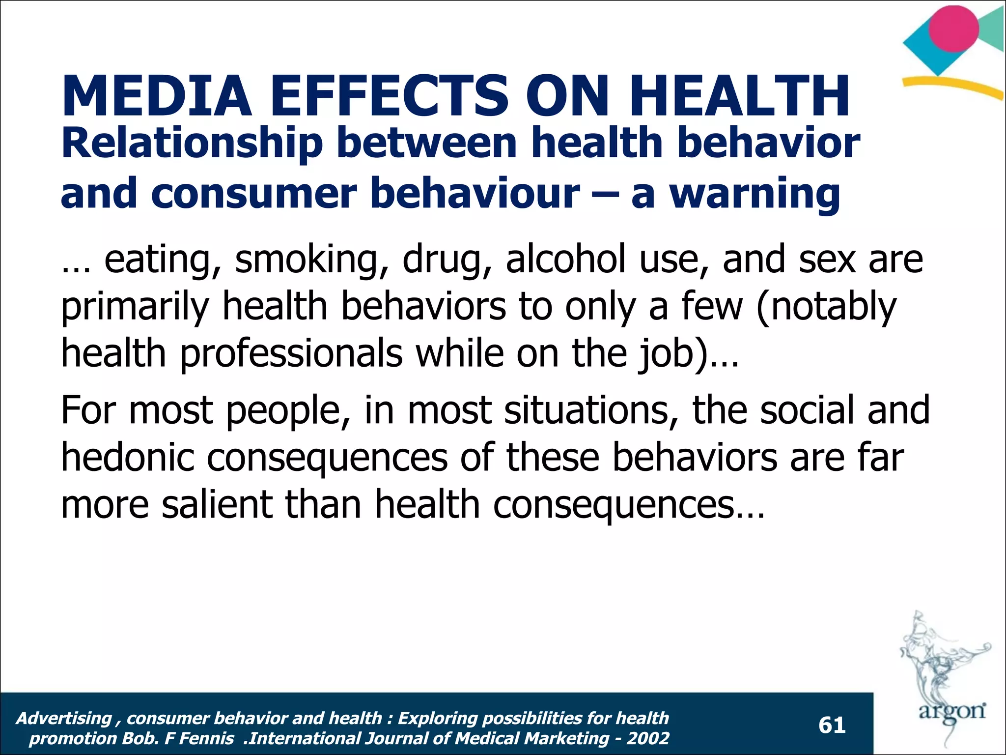 MEDIA EFFECTS ON HEALTH
     Relationship between health behavior
     and consumer behaviour – a warning
     … eating, smoking, drug, alcohol use, and sex are
     primarily health behaviors to only a few (notably
     health professionals while on the job)…
     For most people, in most situations, the social and
     hedonic consequences of these behaviors are far
     more salient than health consequences…




Advertising , consumer behavior and health : Exploring possibilities for health
                                                                                  61
 promotion Bob. F Fennis .International Journal of Medical Marketing - 2002
 