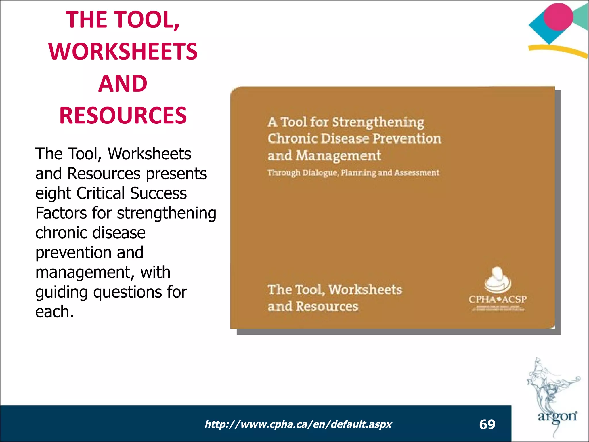 THE TOOL,
 WORKSHEETS
    AND
 RESOURCES
The Tool, Worksheets
and Resources presents
eight Critical Success
Factors for strengthening
chronic disease
prevention and
management, with
guiding questions for
each.




                       http://www.cpha.ca/en/default.aspx   69
 