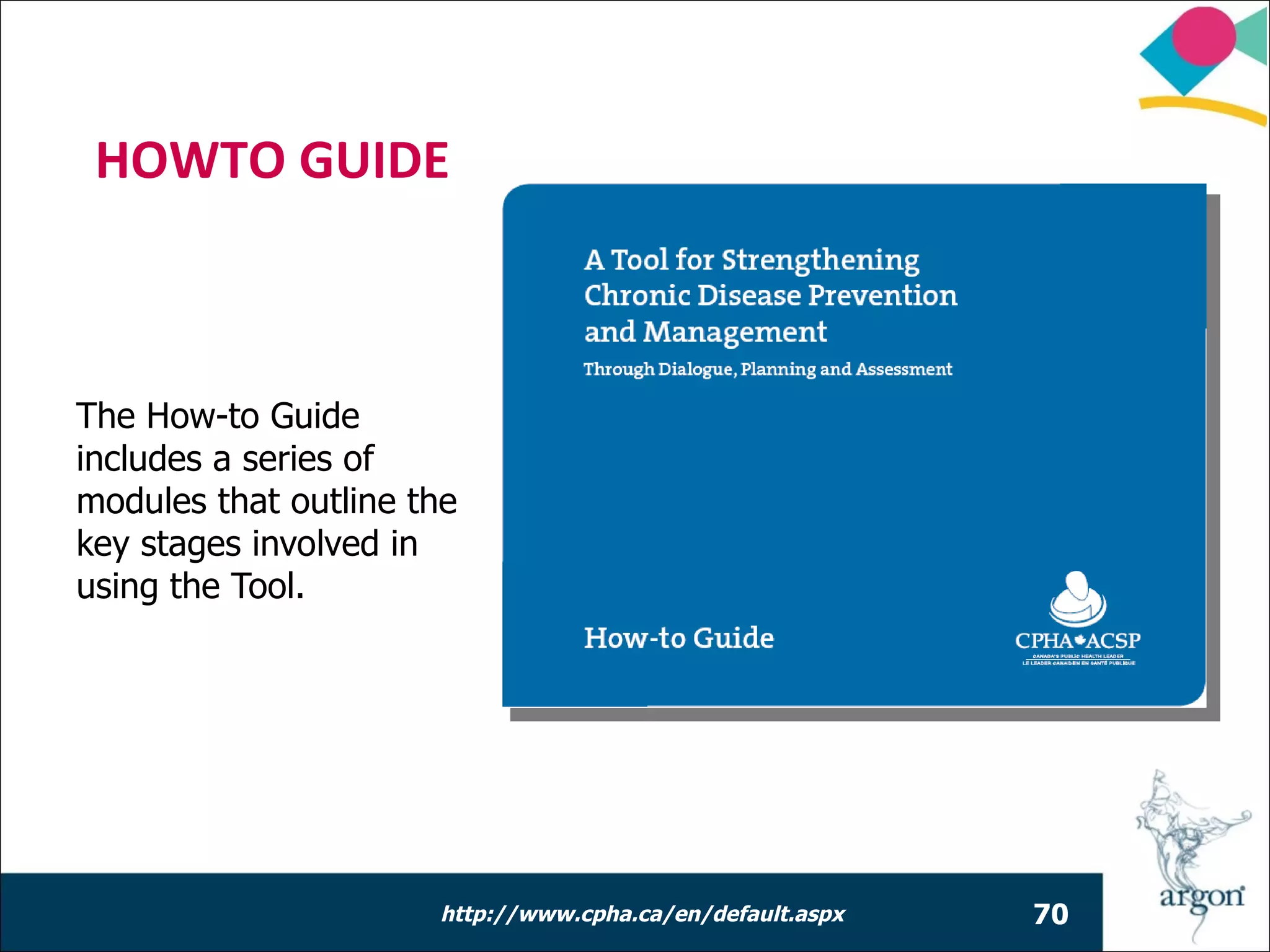 HOWTO GUIDE



The How-to Guide
includes a series of
modules that outline the
key stages involved in
using the Tool.




                      http://www.cpha.ca/en/default.aspx   70
 