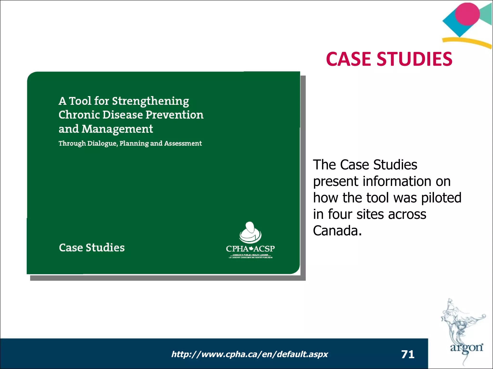 CASE STUDIES



                              The Case Studies
                              present information on
                              how the tool was piloted
                              in four sites across
                              Canada.




http://www.cpha.ca/en/default.aspx          71
 