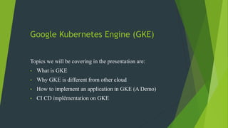 Google Kubernetes Engine (GKE)
Topics we will be covering in the presentation are:
• What is GKE
• Why GKE is different from other cloud
• How to implement an application in GKE (A Demo)
• CI CD implémentation on GKE
 