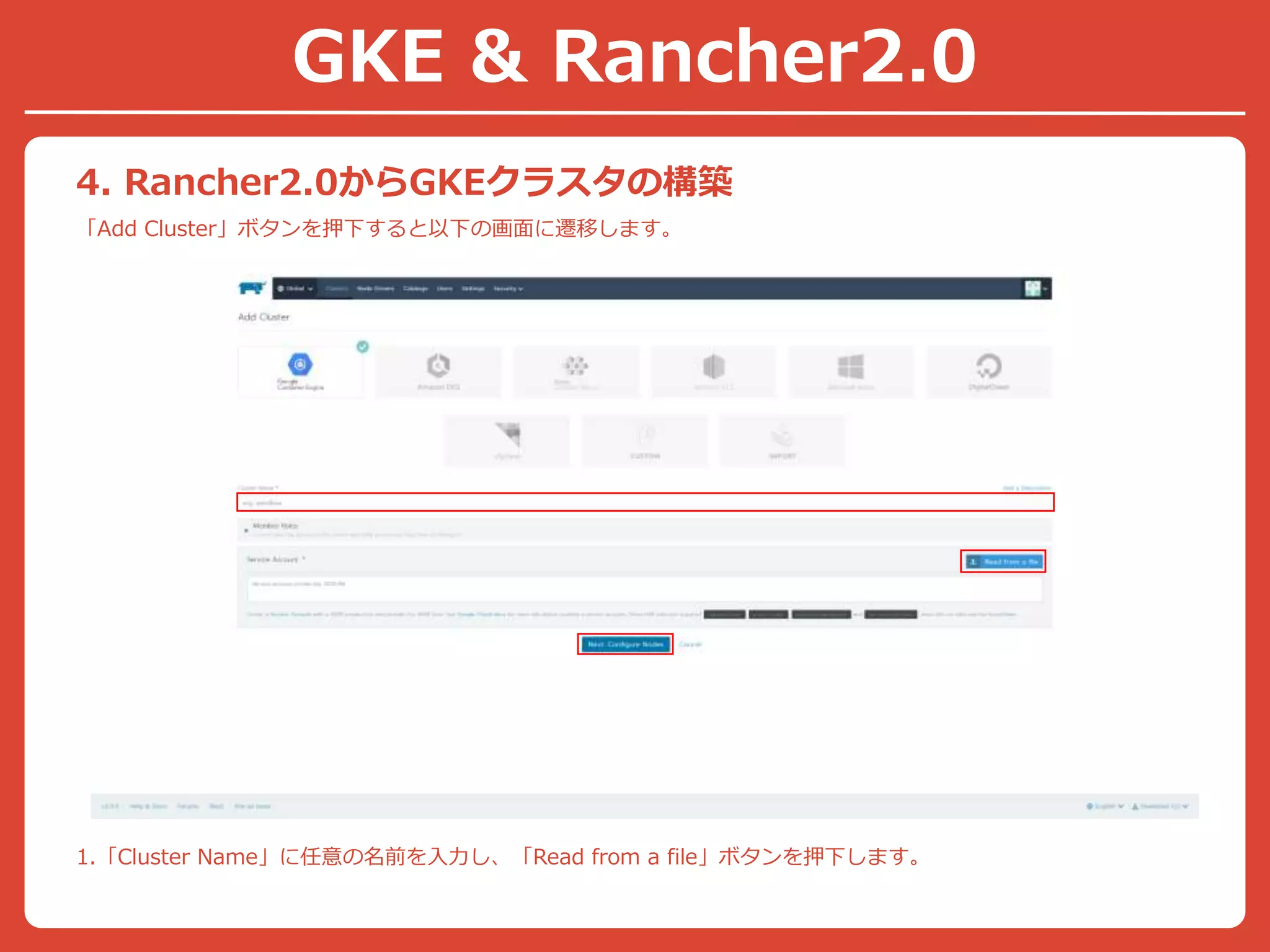 4. Rancher2.0からGKEクラスタの構築
「Add Cluster」ボタンを押下すると以下の画面に遷移します。
1.「Cluster Name」に任意の名前を入力し、「Read from a file」ボタンを押下します。
GKE & Rancher2.0
 