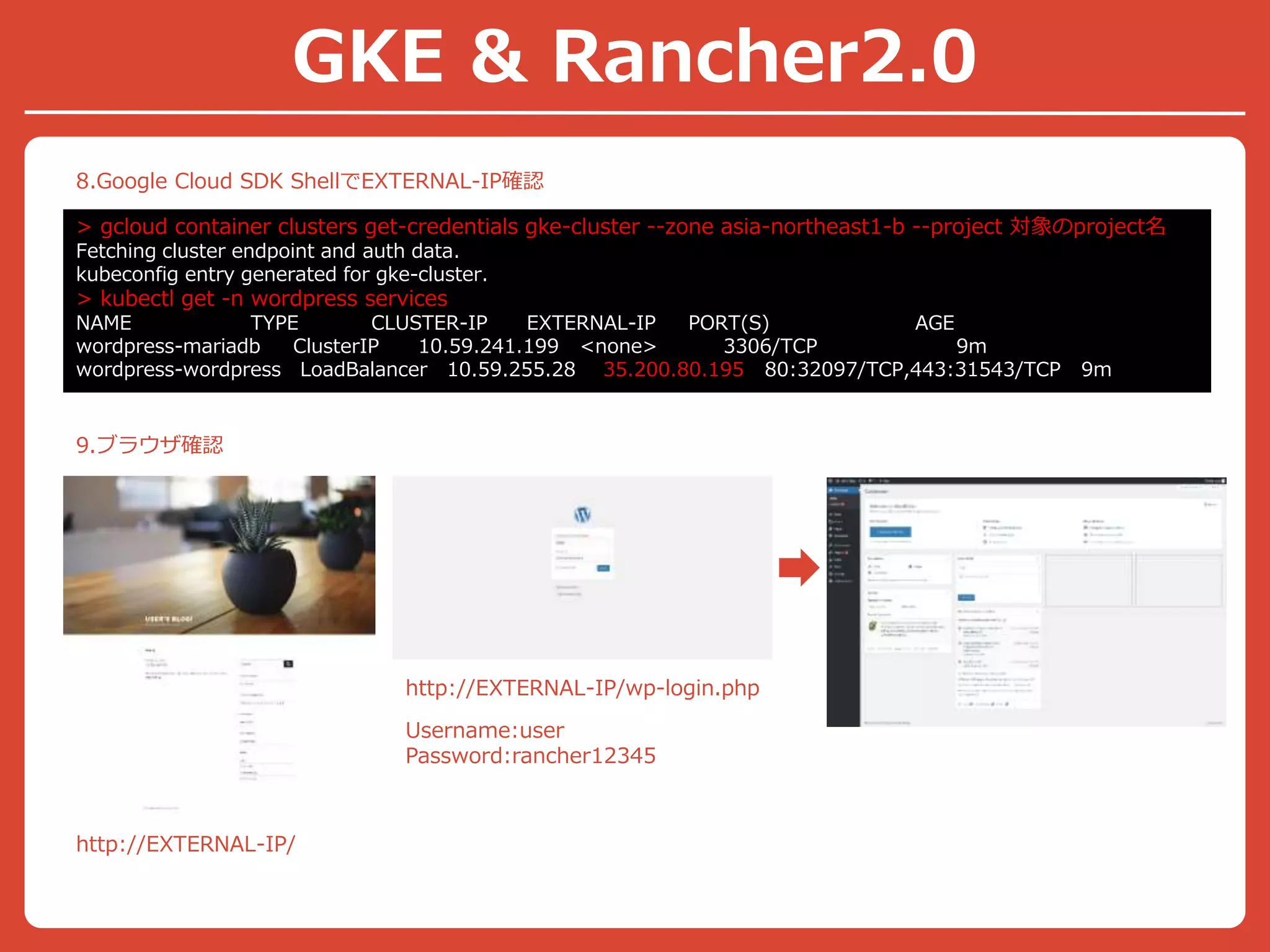 8.Google Cloud SDK ShellでEXTERNAL-IP確認
> gcloud container clusters get-credentials gke-cluster --zone asia-northeast1-b --project 対象のproject名
Fetching cluster endpoint and auth data.
kubeconfig entry generated for gke-cluster.
> kubectl get -n wordpress services
NAME TYPE CLUSTER-IP EXTERNAL-IP PORT(S) AGE
wordpress-mariadb ClusterIP 10.59.241.199 <none> 3306/TCP 9m
wordpress-wordpress LoadBalancer 10.59.255.28 35.200.80.195 80:32097/TCP,443:31543/TCP 9m
9.ブラウザ確認
http://EXTERNAL-IP/
http://EXTERNAL-IP/wp-login.php
Username:user
Password:rancher12345
GKE & Rancher2.0
 