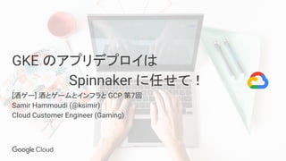 GKE のアプリデプロイは
　　　　　　Spinnaker に任せて！
[酒ゲー] 酒とゲームとインフラと GCP 第7回
Samir Hammoudi (@ksimir)
Cloud Customer Engineer (Gaming)
 