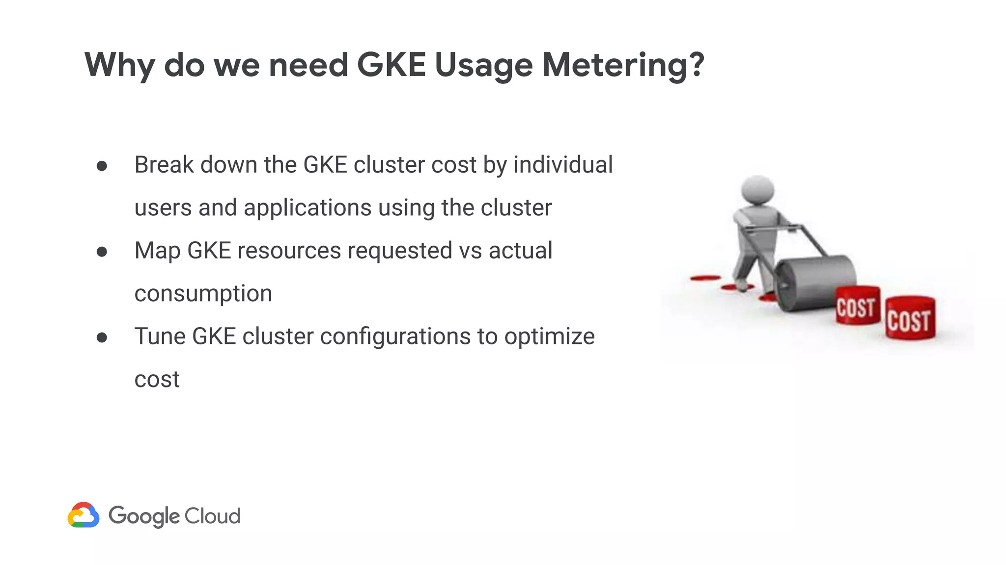 Why do we need GKE Usage Metering?
● Break down the GKE cluster cost by individual
users and applications using the cluster
● Map GKE resources requested vs actual
consumption
● Tune GKE cluster conﬁgurations to optimize
cost
 