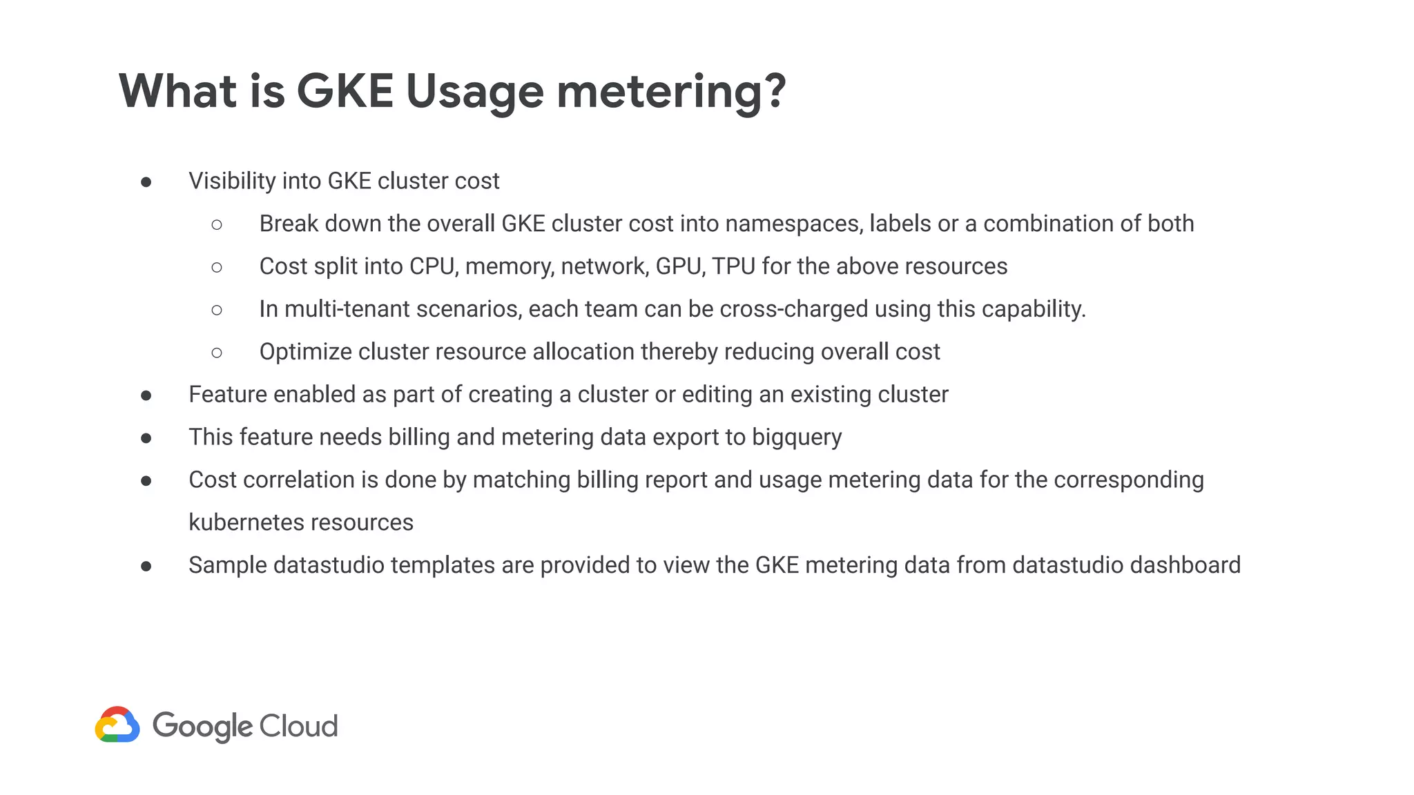 What is GKE Usage metering?
● Visibility into GKE cluster cost
○ Break down the overall GKE cluster cost into namespaces, labels or a combination of both
○ Cost split into CPU, memory, network, GPU, TPU for the above resources
○ In multi-tenant scenarios, each team can be cross-charged using this capability.
○ Optimize cluster resource allocation thereby reducing overall cost
● Feature enabled as part of creating a cluster or editing an existing cluster
● This feature needs billing and metering data export to bigquery
● Cost correlation is done by matching billing report and usage metering data for the corresponding
kubernetes resources
● Sample datastudio templates are provided to view the GKE metering data from datastudio dashboard
 