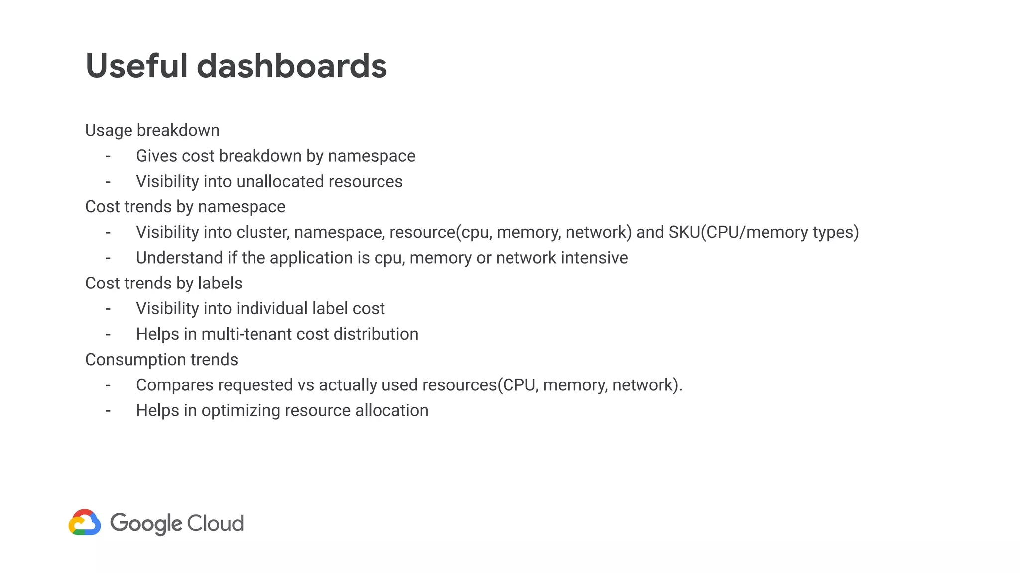 Useful dashboards
Usage breakdown
- Gives cost breakdown by namespace
- Visibility into unallocated resources
Cost trends by namespace
- Visibility into cluster, namespace, resource(cpu, memory, network) and SKU(CPU/memory types)
- Understand if the application is cpu, memory or network intensive
Cost trends by labels
- Visibility into individual label cost
- Helps in multi-tenant cost distribution
Consumption trends
- Compares requested vs actually used resources(CPU, memory, network).
- Helps in optimizing resource allocation
 