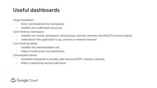 Useful dashboards
Usage breakdown
- Gives cost breakdown by namespace
- Visibility into unallocated resources
Cost trends by namespace
- Visibility into cluster, namespace, resource(cpu, memory, network) and SKU(CPU/memory types)
- Understand if the application is cpu, memory or network intensive
Cost trends by labels
- Visibility into individual label cost
- Helps in multi-tenant cost distribution
Consumption trends
- Compares requested vs actually used resources(CPU, memory, network).
- Helps in optimizing resource allocation
 