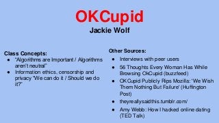 OKCupid
Jackie Wolf
Class Concepts:
● “Algorithms are Important / Algorithms
aren’t neutral”
● Information ethics, censorship and
privacy “We can do it / Should we do
it?”
Other Sources:
● Interviews with peer users
● 56 Thoughts Every Woman Has While
Browsing OkCupid (buzzfeed)
● OKCupid Publicly Rips Mozilla: 'We Wish
Them Nothing But Failure' (Huffington
Post)
● theyreallysaidthis.tumblr.com/
● Amy Webb: How I hacked online dating
(TED Talk)
 