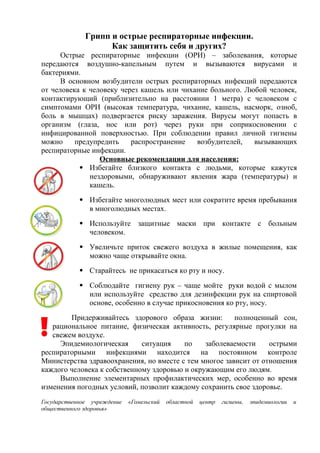 Грипп и острые респираторные инфекции.
Как защитить себя и других?
Острые респираторные инфекции (ОРИ) – заболевания, которые
передаются воздушно-капельным путем и вызываются вирусами и
бактериями.
В основном возбудители острых респираторных инфекций передаются
от человека к человеку через кашель или чихание больного. Любой человек,
контактирующий (приблизительно на расстоянии 1 метра) с человеком с
симптомами ОРИ (высокая температура, чихание, кашель, насморк, озноб,
боль в мышцах) подвергается риску заражения. Вирусы могут попасть в
организм (глаза, нос или рот) через руки при соприкосновении с
инфицированной поверхностью. При соблюдении правил личной гигиены
можно предупредить распространение возбудителей, вызывающих
респираторные инфекции.
Основные рекомендации для населения:
 Избегайте близкого контакта с людьми, которые кажутся
нездоровыми, обнаруживают явления жара (температуры) и
кашель.
 Избегайте многолюдных мест или сократите время пребывания
в многолюдных местах.
 Используйте защитные маски при контакте с больным
человеком.
 Увеличьте приток свежего воздуха в жилые помещения, как
можно чаще открывайте окна.
 Старайтесь не прикасаться ко рту и носу.
 Соблюдайте гигиену рук – чаще мойте руки водой с мылом
или используйте средство для дезинфекции рук на спиртовой
основе, особенно в случае прикосновения ко рту, носу.
Придерживайтесь здорового образа жизни: полноценный сон,
рациональное питание, физическая активность, регулярные прогулки на
свежем воздухе.
Эпидемиологическая ситуация по заболеваемости острыми
респираторными инфекциями находится на постоянном контроле
Министерства здравоохранения, но вместе с тем многое зависит от отношения
каждого человека к собственному здоровью и окружающим его людям.
Выполнение элементарных профилактических мер, особенно во время
изменения погодных условий, позволит каждому сохранить свое здоровье.
Государственное учреждение «Гомельский областной центр гигиены, эпидемиологии и
общественного здоровья»
 