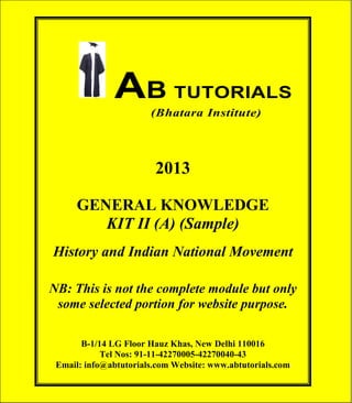 AB TUTORIALS (Bhatara Institute)

AB TUTORIALS
(Bhatara Institute)

2013
GENERAL KNOWLEDGE
KIT II (A) (Sample)
History and Indian National Movement
NB: This is not the complete module but only
some selected portion for website purpose.
B-1/14 LG Floor Hauz Khas, New Delhi 110016
Tel Nos: 91-11-42270005-42270040-43
Email: info@abtutorials.com Website: www.abtutorials.com
© AB TUTORIALS

1

 