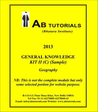 AB TUTORIALS (Bhatara Institute)

AB TUTORIALS
(Bhatara Institute)

2013
GENERAL KNOWLEDGE
KIT II (C) (Sample)
Geography
NB: This is not the complete module but only
some selected portion for website purpose.
B-1/14 LG Floor Hauz Khas, New Delhi 110016
Tel Nos: 91-11-42270005-42270040-43
Email: info@abtutorials.com Website: www.abtutorials.com
© AB TUTORIALS

1

 