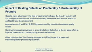 Impact of Casting Defects on Profitability & Sustainability of
Foundry
Despite many advances in the field of casting technologies the foundry industry still
incurs significant losses due to the cost of scrap and rework with adverse effects on
profitability and the environment.
gkfoundrysolutions@gmail.com
+91 9998974104/ +91 7984129494
Approaches such as LEAN & SIX Sigma are used by foundries to address quality
issues.
Continual process improvement is an umbrella term that refers to the on going effort to
improve processes and consequently product and services.
Other initiatives like Total Quality Management (TQM) is practical tools and
methodologies for process improvement.
 