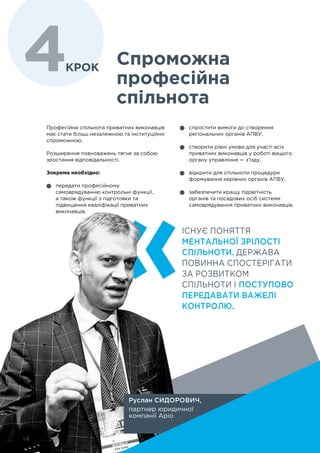 14
Професійна спільнота приватних виконавців
має стати більш незалежною та інституційно
спроможною.
Розширення повноважень тягне за собою
зростання відповідальності.
Зокрема необхідно:
	 передати професійному
самоврядуванню контрольні функції,
а також функції з підготовки та
підвищення кваліфікації приватних
виконавців,
Спроможна
професійна
спільнота
	 спростити вимоги до створення
регіональних органів АПВУ,
	 створити рівні умови для участі всіх
приватних виконавців у роботі вищого
органу управління — з’їзду,
	 відкрити для спільноти процедури
формування керівних органів АПВУ,
	 забезпечити кращу підзвітність
органів та посадових осіб системи
самоврядування приватних виконавців.
ІСНУЄ ПОНЯТТЯ
МЕНТАЛЬНОЇ ЗРІЛОСТІ
СПІЛЬНОТИ. ДЕРЖАВА
ПОВИННА СПОСТЕРІГАТИ
ЗА РОЗВИТКОМ
СПІЛЬНОТИ І ПОСТУПОВО
ПЕРЕДАВАТИ ВАЖЕЛІ
КОНТРОЛЮ.
Руслан СИДОРОВИЧ,
партнер юридичної
компанії Аріо
4крок
14
 