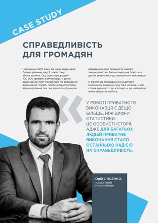 18
CПРАВЕДЛИВІСТЬ
ДЛЯ ГРОМАДЯН
У РОБОТІ ПРИВАТНОГО
ВИКОНАВЦЯ Є ДЕЩО
БІЛЬШЕ, НІЖ ЦИФРИ
СТАТИСТИКИ.
ЦЕ ОСОБИСТІ ІСТОРІЇ.
АДЖЕ ДЛЯ БАГАТЬОХ
ЛЮДЕЙ ПРИВАТНЕ
ВИКОНАННЯ СТАЛО
ОСТАННЬОЮ НАДІЄЮ
НА СПРАВЕДЛИВІСТЬ.
Юрій ЛИСЕНКО,
приватний
виконавець
Наприкінці 2017 року до мене звернувся
батько дівчини, яку 5 років тому
збила автівка. Суд присудив родині
100 000 гривень компенсації. 4 роки
виконавчий лист мандрував по державній
виконавчій службі, проте жодної копійки
відшкодування так і не вдалося отримати.
Дізнавшись про прийняття нового
законодавства, батько вирішив боротися
далі й звернутися до приватного виконавця.
Я розпочав провадження й домігся
виконання рішення суду за 6 місяців. Щирі
слова вдячності, які я почув, — це найкраща
винагорода за роботу.
18
CASE STUDY
 