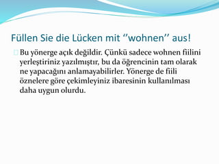 Füllen Sie die Lücken mit ‘’wohnen’’ aus! 
Bu yönerge açık değildir. Çünkü sadece wohnen fiilini 
yerleştiriniz yazılmıştır, bu da öğrencinin tam olarak 
ne yapacağını anlamayabilirler. Yönerge de fiili 
öznelere göre çekimleyiniz ibaresinin kullanılması 
daha uygun olurdu. 
 