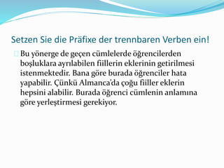 Setzen Sie die Präfixe der trennbaren Verben ein! 
Bu yönerge de geçen cümlelerde öğrencilerden 
boşluklara ayrılabilen fiillerin eklerinin getirilmesi 
istenmektedir. Bana göre burada öğrenciler hata 
yapabilir. Çünkü Almanca’da çoğu fiiller eklerin 
hepsini alabilir. Burada öğrenci cümlenin anlamına 
göre yerleştirmesi gerekiyor. 
 