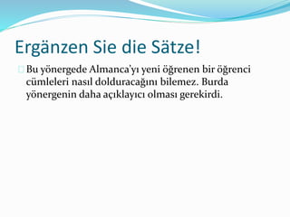 Ergänzen Sie die Sätze! 
Bu yönergede Almanca’yı yeni öğrenen bir öğrenci 
cümleleri nasıl dolduracağını bilemez. Burda 
yönergenin daha açıklayıcı olması gerekirdi. 
 